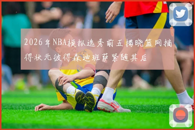 2026年NBA模拟选秀前五揭晓篮网摘得状元彼得森迪班萨紧随其后