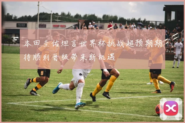 本田圭佑坦言世界杯挑战超预期期待顺利晋级带来新机遇