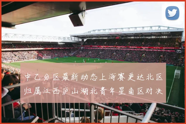 中乙分区最新动态上海赛更达北区归属江西庐山湖北青年星南区对决即将开启