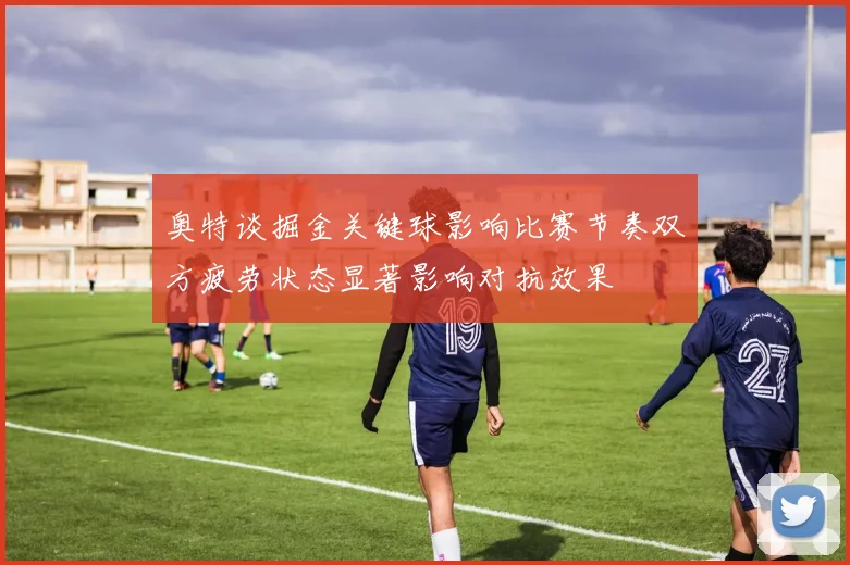 奥特谈掘金关键球影响比赛节奏双方疲劳状态显著影响对抗效果