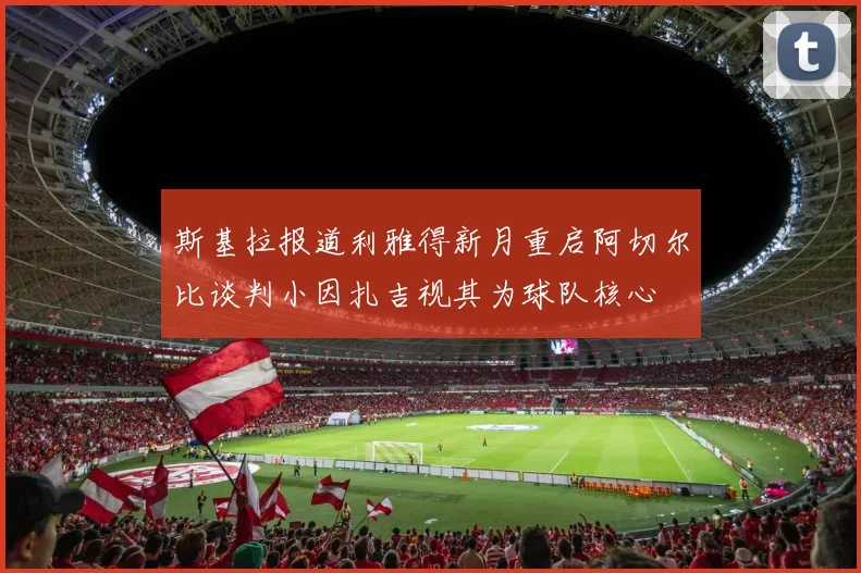 斯基拉报道利雅得新月重启阿切尔比谈判小因扎吉视其为球队核心