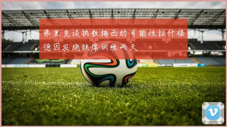弗里克谈执教梅西的可能性拉什福德因发烧缺席训练两天