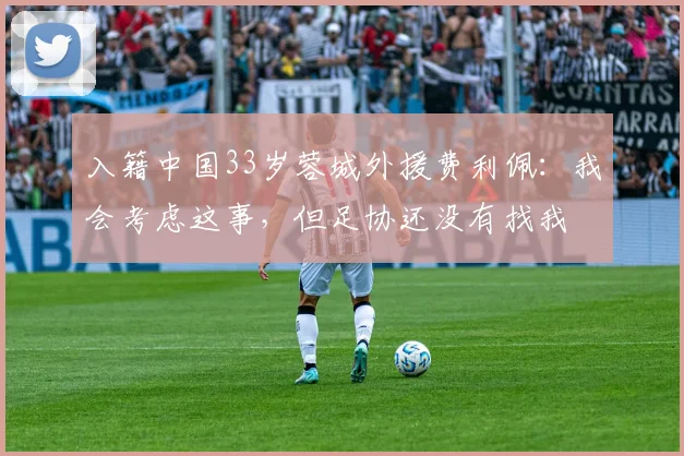 入籍中国33岁蓉城外援费利佩：我会考虑这事，但足协还没有找我