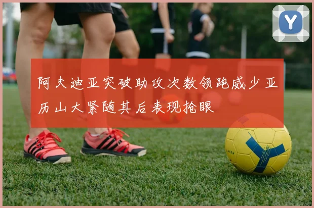 阿夫迪亚突破助攻次数领跑威少亚历山大紧随其后表现抢眼