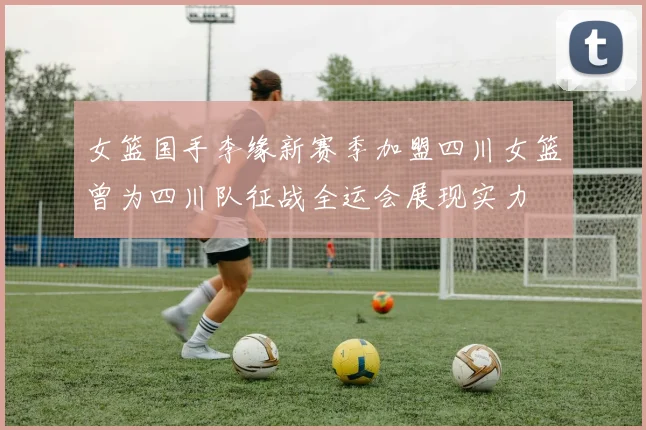 女篮国手李缘新赛季加盟四川女篮曾为四川队征战全运会展现实力