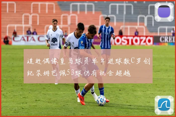 追赶偶像皇马球员单年进球数C罗创纪录姆巴佩53球仍有机会超越