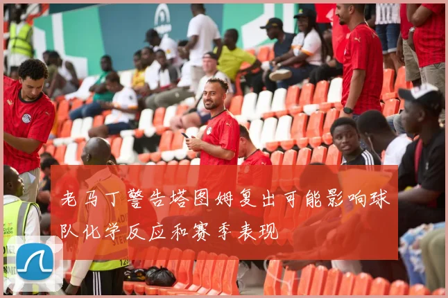 老马丁警告塔图姆复出可能影响球队化学反应和赛季表现