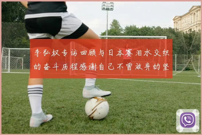 李弘权专访回顾与日本赛泪水交织的奋斗历程感谢自己不曾放弃的坚持