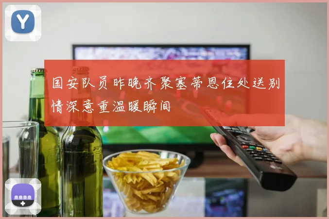 国安队员昨晚齐聚塞蒂恩住处送别情深意重温暖瞬间
