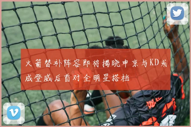 火箭替补阵容即将揭晓申京与KD或成登威后首对全明星搭档
